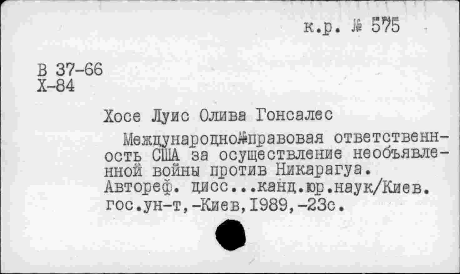 ﻿к.р. Л 575
В 37-66
Х-84
Хосе Луис Олива Гонсалес
Межцунароцнойправовая ответственн ость США за осуществление необъявле иной войны против Никарагуа. Автореф. цисс...канц.юр.наук/Киев. гос.ун-т,-Киев,1989, -23с.